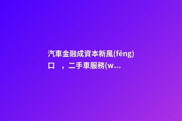 汽車金融成資本新風(fēng)口，二手車服務(wù)崛起！